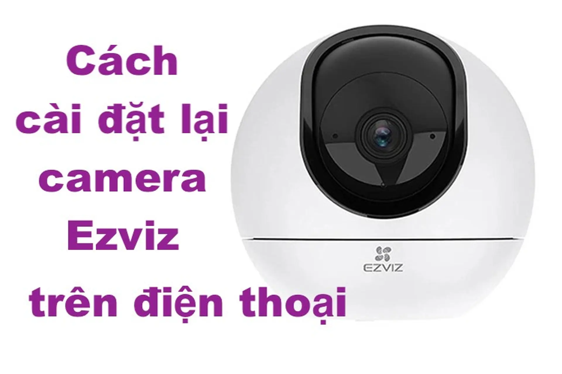 Cách cài đặt lại camera Ezviz trên điện thoại chỉ trong vài phút, chữa hết mọi lỗi lặt vặt trên camera của bạn