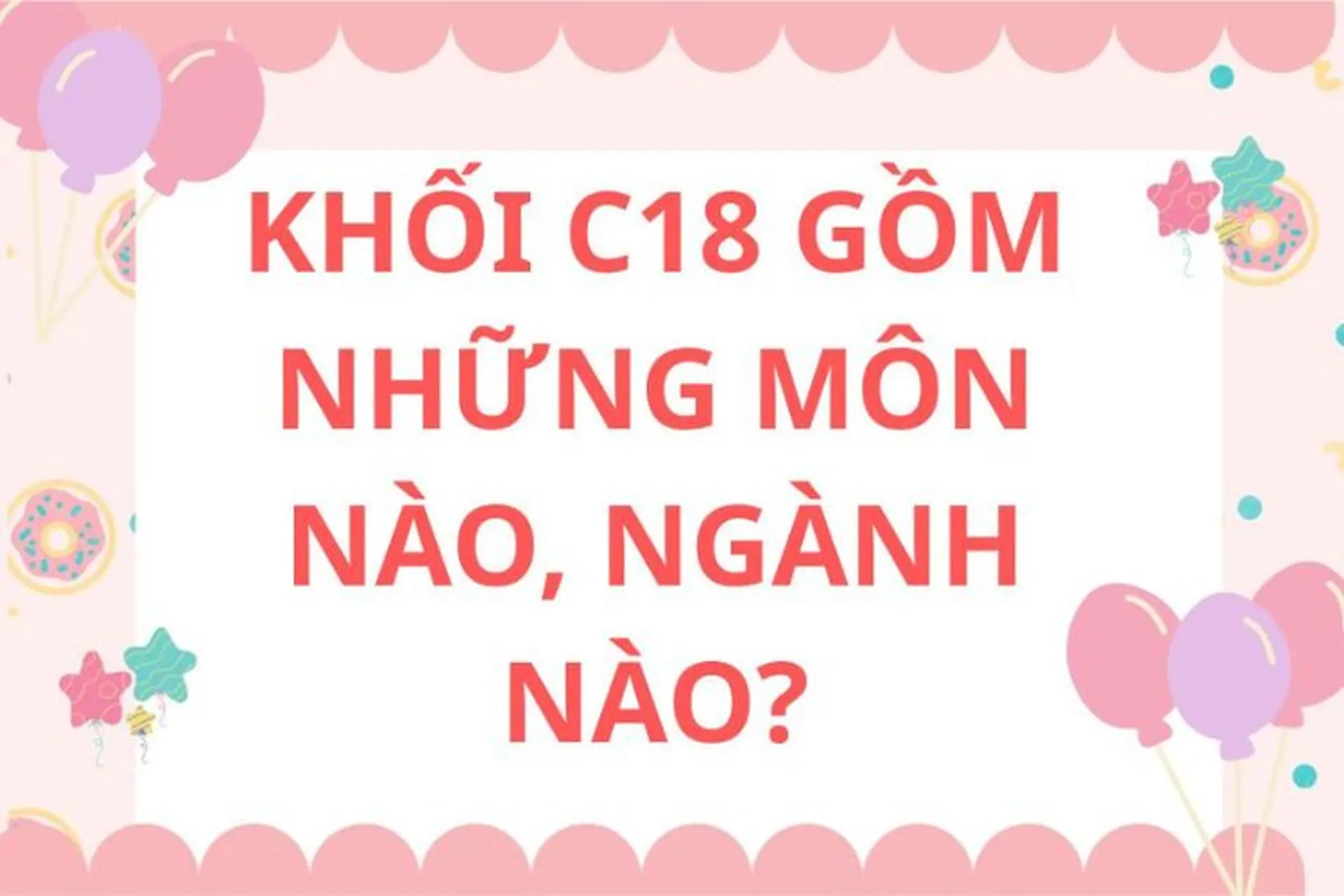 C18 gồm những môn nào, ngành nào? Cẩm nang định hướng nghề nghiệp và ôn thi tốt cho sĩ tử 