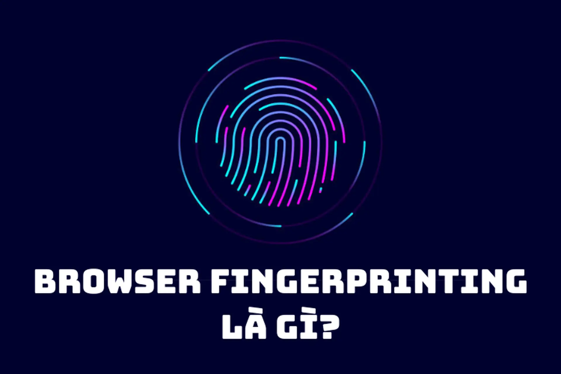 Những điều bạn cần biết về Browser Fingerprinting: Mối đe dọa vô hình đến quyền riêng tư cá nhân