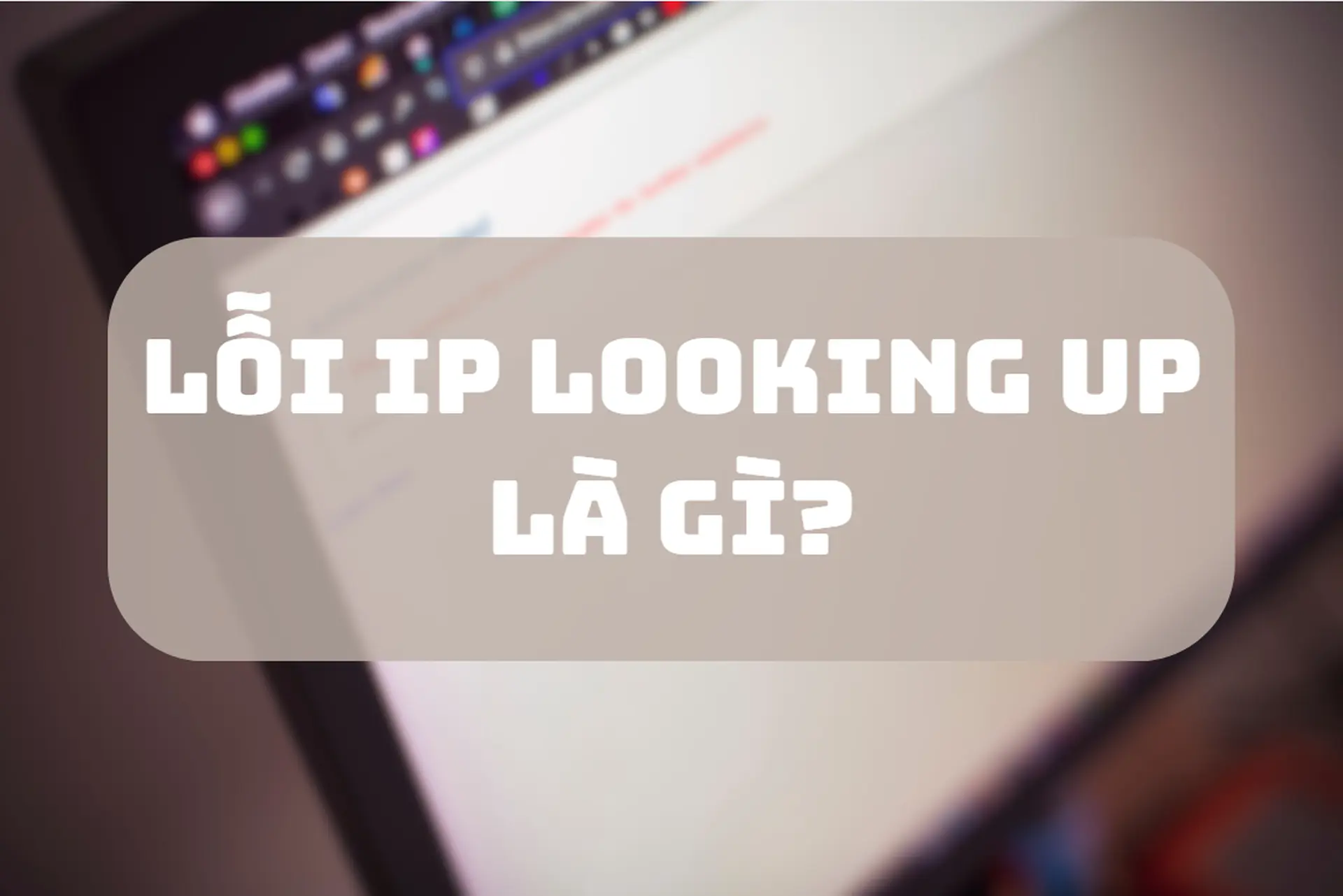 Lỗi IP Looking Up là gì? Hướng dẫn xử lý nhanh cho người dùng Internet phổ thông