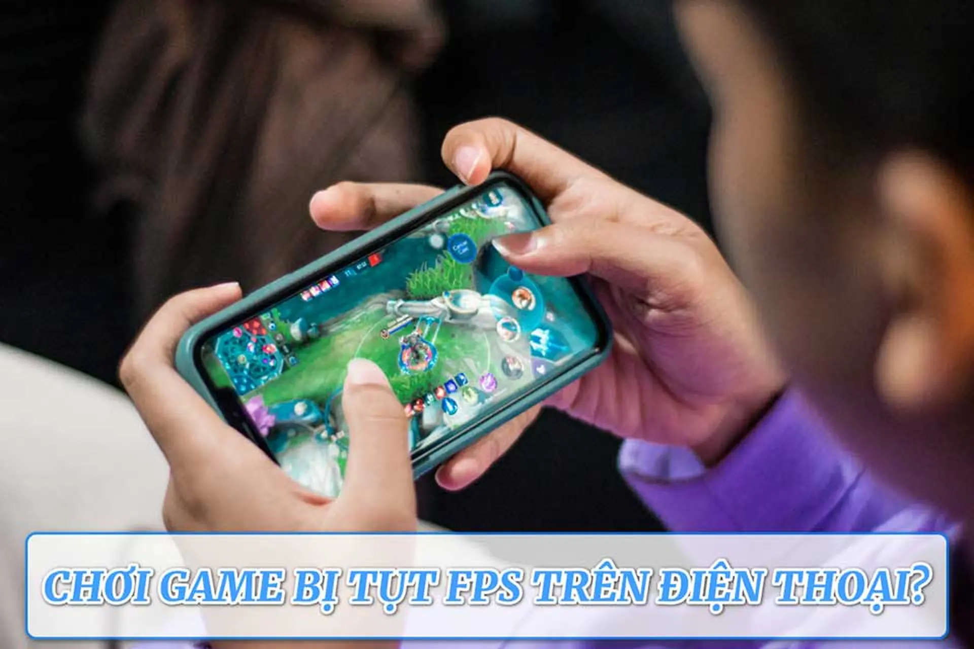 Vì sao chơi game bị tụt FPS trên điện thoại? Những mẹo giúp cải thiện hiệu năng rõ rệt