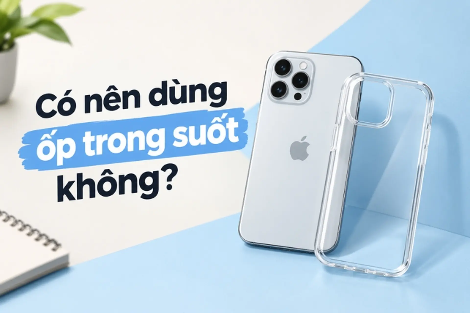 Có nên dùng ốp trong suốt không? Ưu - nhược điểm và kinh nghiệm chọn ốp phù hợp