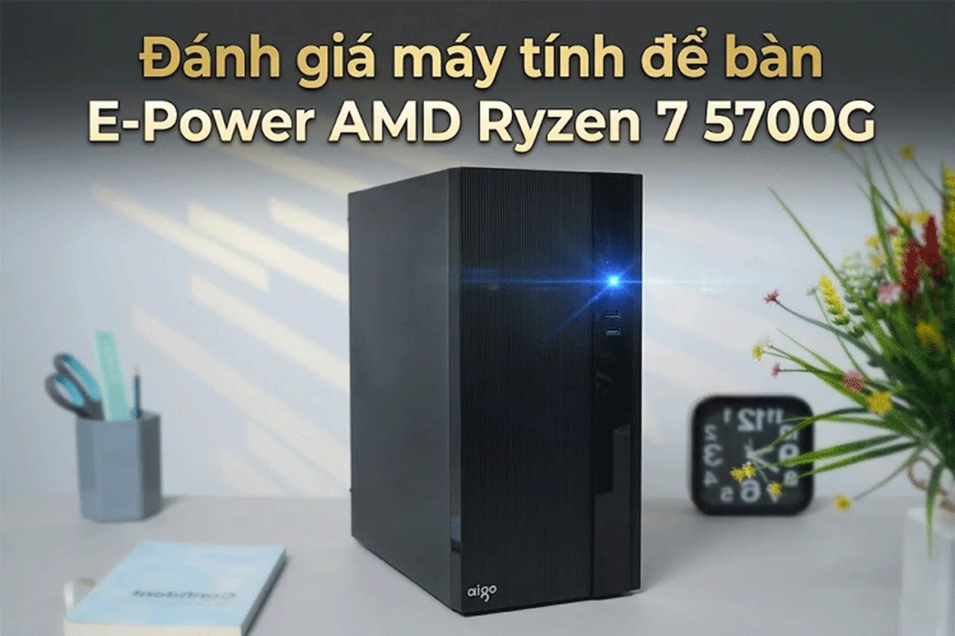 Đánh giá máy tính để bàn E-Power AMD Ryzen 7 5700G: Hiệu năng vượt trội cho dân văn phòng 