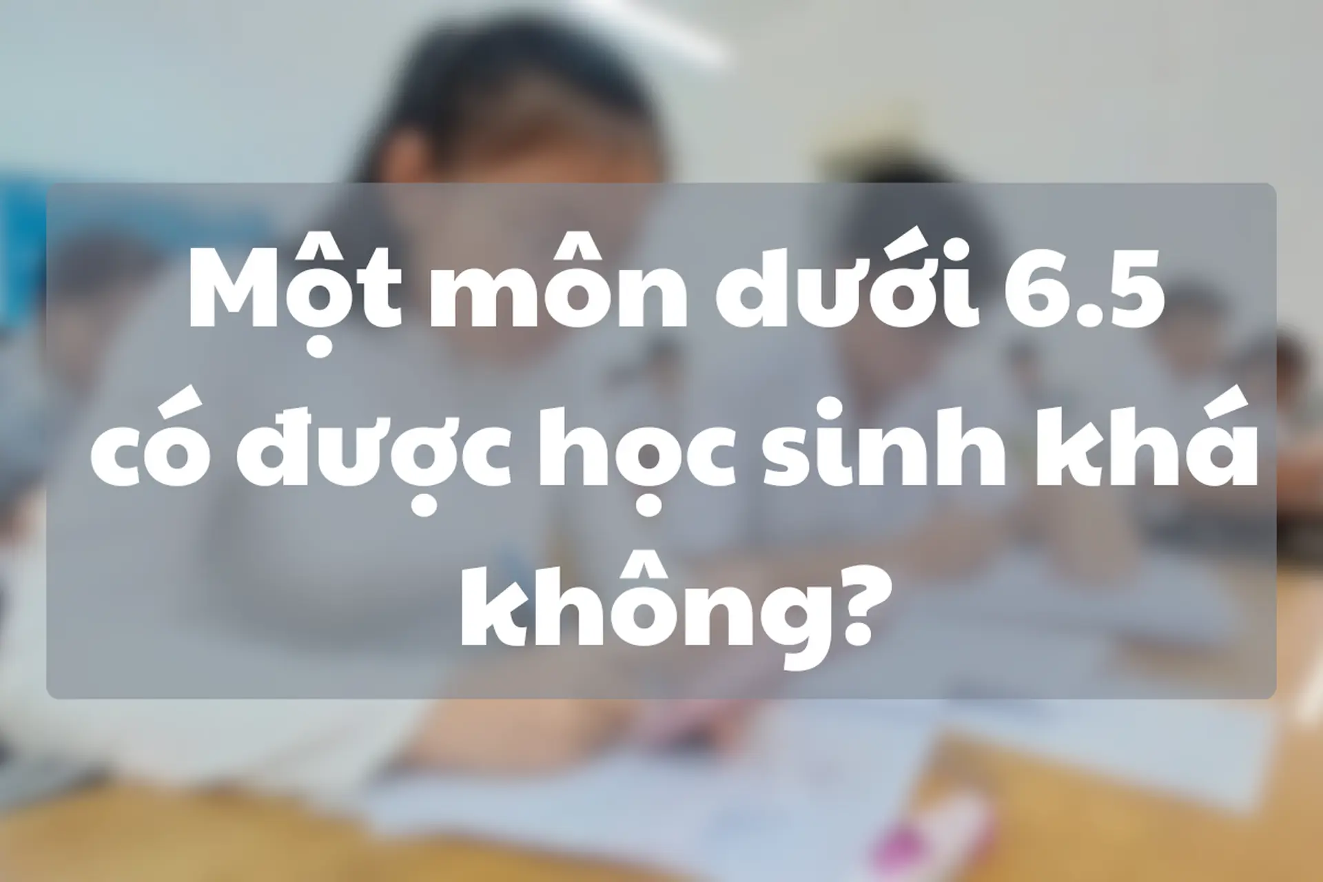 Một môn dưới 6.5 có được học sinh khá không? Những điều học sinh và phụ huynh cần biết