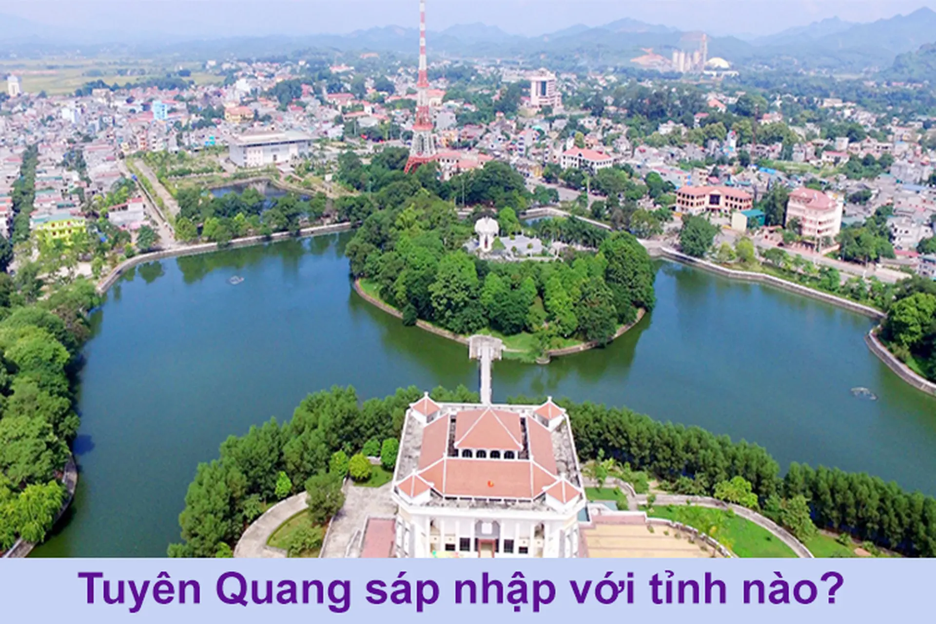 Tuyên Quang sáp nhập với tỉnh nào? Dự kiến hợp nhất với Hà Giang, lập tỉnh mới tên Tuyên Quang