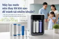 Máy lọc nước nên thay lõi khi nào để tránh tái nhiễm khuẩn?