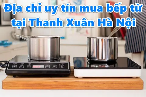 Mua bếp từ ở Thanh Xuân Hà Nội: Gợi ý những địa chỉ uy tín và top sản phẩm đáng mua