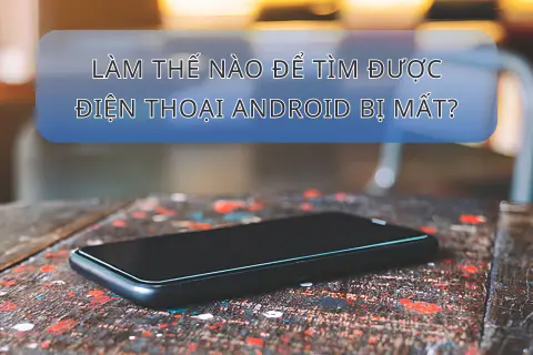 Làm thế nào để tìm được điện thoại Android bị mất nhanh chóng và hiệu quả nhất?