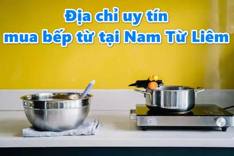 Gợi ý địa chỉ uy tín mua bếp từ ở Nam Từ Liêm Hà Nội và top sản phẩm đáng mua