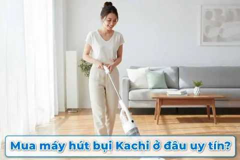 Mua máy hút bụi Kachi ở đâu uy tín? Gợi ý địa chỉ chính hãng, giá tốt và bảo hành rõ ràng