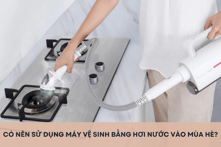 Có nên sử dụng máy vệ sinh bằng hơi nước vào mùa hè? Tìm hiểu lợi ích và lưu ý quan trọng khi dùng