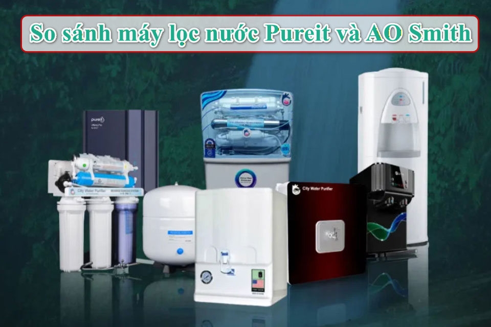So sánh máy lọc nước Pureit và AO Smith: Đâu là lựa chọn tối ưu cho sức khỏe gia đình?
