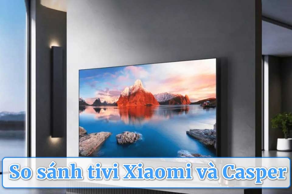 So sánh tivi Xiaomi và Casper: Thương hiệu nào phù hợp hơn cho gia đình Việt?