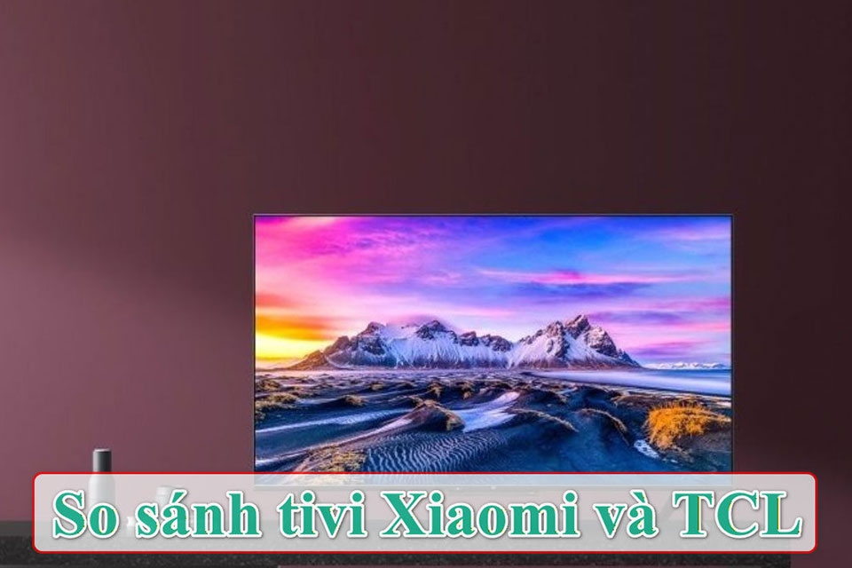 So sánh tivi Xiaomi và TCL để tìm ra lựa chọn tối ưu cho nhu cầu giải trí tại nhà