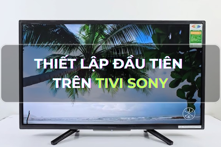Góc chia sẻ: Hướng dẫn cách thiết lập đầu tiên Tivi Sony - Bước đầu hoàn hảo cho quá trình sử dụng